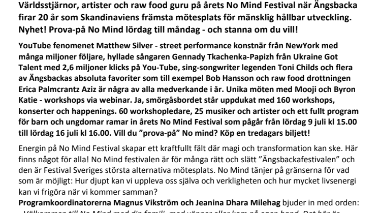 Världsstjärnor, artister och raw food guru på årets No Mind Festival när Ängsbacka firar 20 år som Skandinaviens främsta mötesplats för mänsklig hållbar utveckling. Nyhet! Prova-på No Mind lördag till måndag - och stanna om du vill!